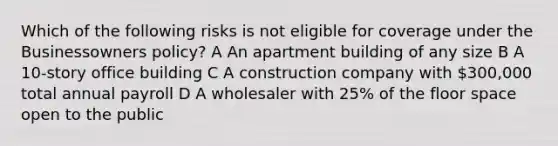 Which of the following risks is not eligible for coverage under the Businessowners policy? A An apartment building of any size B A 10-story office building C A construction company with 300,000 total annual payroll D A wholesaler with 25% of the floor space open to the public