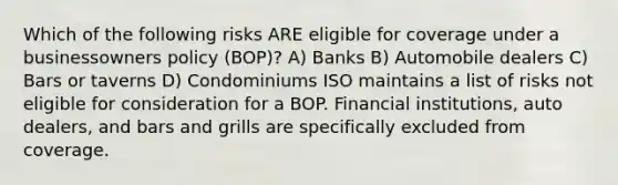 Which of the following risks ARE eligible for coverage under a businessowners policy (BOP)? A) Banks B) Automobile dealers C) Bars or taverns D) Condominiums ISO maintains a list of risks not eligible for consideration for a BOP. Financial institutions, auto dealers, and bars and grills are specifically excluded from coverage.