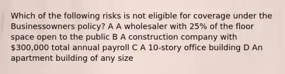 Which of the following risks is not eligible for coverage under the Businessowners policy? A A wholesaler with 25% of the floor space open to the public B A construction company with 300,000 total annual payroll C A 10-story office building D An apartment building of any size