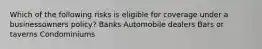 Which of the following risks is eligible for coverage under a businessowners policy? Banks Automobile dealers Bars or taverns Condominiums