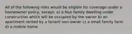 All of the following risks would be eligible for coverage under a homeowner policy, except: a) a four family dwelling under construction which will be occupied by the owner b) an apartment rented by a tenant non-owner c) a small family farm d) a mobile home