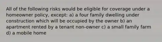 All of the following risks would be eligible for coverage under a homeowner policy, except: a) a four family dwelling under construction which will be occupied by the owner b) an apartment rented by a tenant non-owner c) a small family farm d) a mobile home