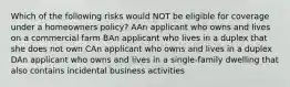 Which of the following risks would NOT be eligible for coverage under a homeowners policy? AAn applicant who owns and lives on a commercial farm BAn applicant who lives in a duplex that she does not own CAn applicant who owns and lives in a duplex DAn applicant who owns and lives in a single-family dwelling that also contains incidental business activities