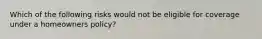 Which of the following risks would not be eligible for coverage under a homeowners policy?