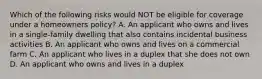 Which of the following risks would NOT be eligible for coverage under a homeowners policy? A. An applicant who owns and lives in a single-family dwelling that also contains incidental business activities B. An applicant who owns and lives on a commercial farm C. An applicant who lives in a duplex that she does not own D. An applicant who owns and lives in a duplex