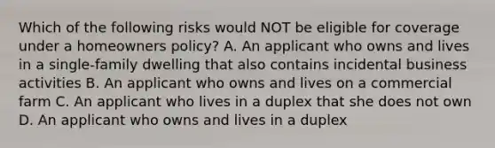 Which of the following risks would NOT be eligible for coverage under a homeowners policy? A. An applicant who owns and lives in a single-family dwelling that also contains incidental business activities B. An applicant who owns and lives on a commercial farm C. An applicant who lives in a duplex that she does not own D. An applicant who owns and lives in a duplex