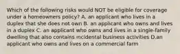 Which of the following risks would NOT be eligible for coverage under a homeowners policy? A. an applicant who lives in a duplex that she does not own B. an applicant who owns and lives in a duplex C. an applicant who owns and lives in a single-family dwelling that also contains incidental business activities D.an applicant who owns and lives on a commercial farm