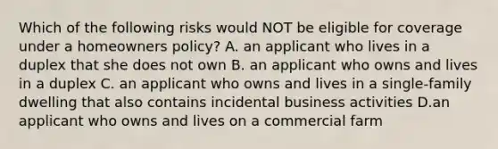 Which of the following risks would NOT be eligible for coverage under a homeowners policy? A. an applicant who lives in a duplex that she does not own B. an applicant who owns and lives in a duplex C. an applicant who owns and lives in a single-family dwelling that also contains incidental business activities D.an applicant who owns and lives on a commercial farm