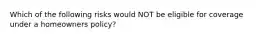 Which of the following risks would NOT be eligible for coverage under a homeowners policy?
