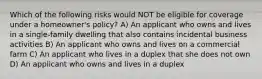 Which of the following risks would NOT be eligible for coverage under a homeowner's policy? A) An applicant who owns and lives in a single-family dwelling that also contains incidental business activities B) An applicant who owns and lives on a commercial farm C) An applicant who lives in a duplex that she does not own D) An applicant who owns and lives in a duplex