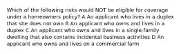 Which of the following risks would NOT be eligible for coverage under a homeowners policy? A An applicant who lives in a duplex that she does not own B An applicant who owns and lives in a duplex C An applicant who owns and lives in a single-family dwelling that also contains incidental business activities D An applicant who owns and lives on a commercial farm