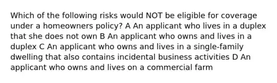 Which of the following risks would NOT be eligible for coverage under a homeowners policy? A An applicant who lives in a duplex that she does not own B An applicant who owns and lives in a duplex C An applicant who owns and lives in a single-family dwelling that also contains incidental business activities D An applicant who owns and lives on a commercial farm