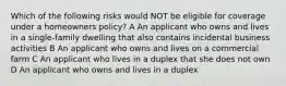 Which of the following risks would NOT be eligible for coverage under a homeowners policy? A An applicant who owns and lives in a single-family dwelling that also contains incidental business activities B An applicant who owns and lives on a commercial farm C An applicant who lives in a duplex that she does not own D An applicant who owns and lives in a duplex