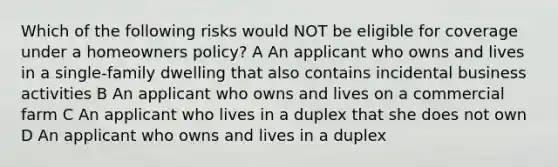 Which of the following risks would NOT be eligible for coverage under a homeowners policy? A An applicant who owns and lives in a single-family dwelling that also contains incidental business activities B An applicant who owns and lives on a commercial farm C An applicant who lives in a duplex that she does not own D An applicant who owns and lives in a duplex