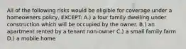 All of the following risks would be eligible for coverage under a homeowners policy, EXCEPT: A.) a four family dwelling under construction which will be occupied by the owner. B.) an apartment rented by a tenant non-owner C.) a small family farm D.) a mobile home