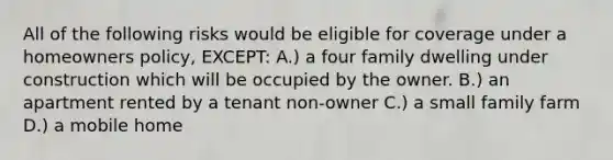 All of the following risks would be eligible for coverage under a homeowners policy, EXCEPT: A.) a four family dwelling under construction which will be occupied by the owner. B.) an apartment rented by a tenant non-owner C.) a <a href='https://www.questionai.com/knowledge/krNEA8TgOB-small-family-farm' class='anchor-knowledge'>small family farm</a> D.) a mobile home