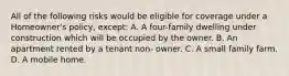 All of the following risks would be eligible for coverage under a Homeowner's policy, except: A. A four-family dwelling under construction which will be occupied by the owner. B. An apartment rented by a tenant non- owner. C. A small family farm. D. A mobile home.