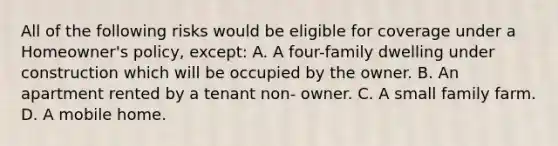 All of the following risks would be eligible for coverage under a Homeowner's policy, except: A. A four-family dwelling under construction which will be occupied by the owner. B. An apartment rented by a tenant non- owner. C. A small family farm. D. A mobile home.