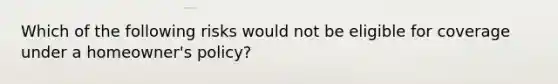 Which of the following risks would not be eligible for coverage under a homeowner's policy?