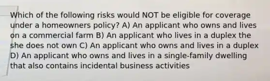 Which of the following risks would NOT be eligible for coverage under a homeowners policy? A) An applicant who owns and lives on a commercial farm B) An applicant who lives in a duplex the she does not own C) An applicant who owns and lives in a duplex D) An applicant who owns and lives in a single-family dwelling that also contains incidental business activities