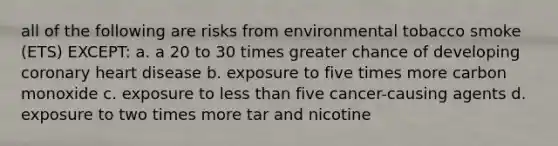 all of the following are risks from environmental tobacco smoke (ETS) EXCEPT: a. a 20 to 30 times greater chance of developing coronary heart disease b. exposure to five times more carbon monoxide c. exposure to less than five cancer-causing agents d. exposure to two times more tar and nicotine