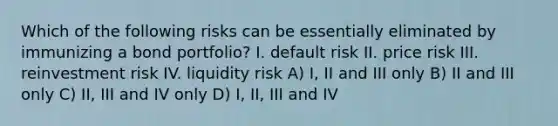 Which of the following risks can be essentially eliminated by immunizing a bond portfolio? I. default risk II. price risk III. reinvestment risk IV. liquidity risk A) I, II and III only B) II and III only C) II, III and IV only D) I, II, III and IV