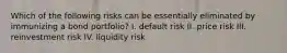 Which of the following risks can be essentially eliminated by immunizing a bond portfolio? I. default risk II. price risk III. reinvestment risk IV. liquidity risk