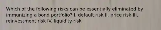 Which of the following risks can be essentially eliminated by immunizing a bond portfolio? I. default risk II. price risk III. reinvestment risk IV. liquidity risk