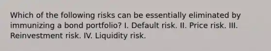 Which of the following risks can be essentially eliminated by immunizing a bond portfolio? I. Default risk. II. Price risk. III. Reinvestment risk. IV. Liquidity risk.