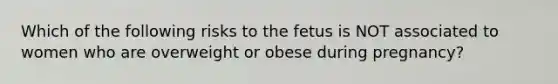 Which of the following risks to the fetus is NOT associated to women who are overweight or obese during pregnancy?