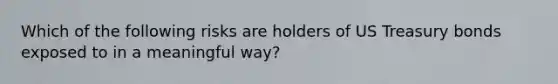 Which of the following risks are holders of US Treasury bonds exposed to in a meaningful way?