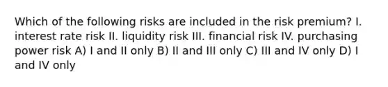 Which of the following risks are included in the risk premium? I. interest rate risk II. liquidity risk III. financial risk IV. purchasing power risk A) I and II only B) II and III only C) III and IV only D) I and IV only