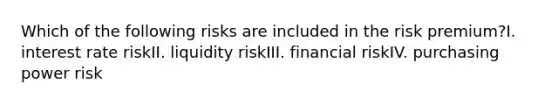 Which of the following risks are included in the risk premium?I. interest rate riskII. liquidity riskIII. financial riskIV. purchasing power risk