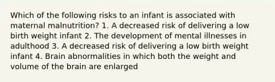 Which of the following risks to an infant is associated with maternal malnutrition? 1. A decreased risk of delivering a low birth weight infant 2. The development of mental illnesses in adulthood 3. A decreased risk of delivering a low birth weight infant 4. Brain abnormalities in which both the weight and volume of the brain are enlarged