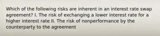 Which of the following risks are inherent in an interest rate swap agreement? I. The risk of exchanging a lower interest rate for a higher interest rate II. The risk of nonperformance by the counterparty to the agreement