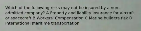 Which of the following risks may not be insured by a non-admitted company? A Property and liability insurance for aircraft or spacecraft B Workers' Compensation C Marine builders risk D International maritime transportation