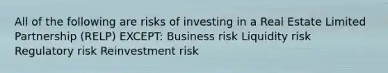 All of the following are risks of investing in a Real Estate Limited Partnership (RELP) EXCEPT: Business risk Liquidity risk Regulatory risk Reinvestment risk