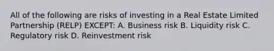 All of the following are risks of investing in a Real Estate Limited Partnership (RELP) EXCEPT: A. Business risk B. Liquidity risk C. Regulatory risk D. Reinvestment risk