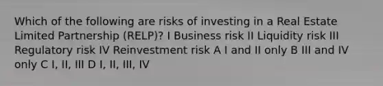 Which of the following are risks of investing in a Real Estate Limited Partnership (RELP)? I Business risk II Liquidity risk III Regulatory risk IV Reinvestment risk A I and II only B III and IV only C I, II, III D I, II, III, IV