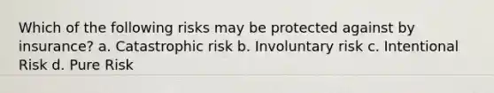 Which of the following risks may be protected against by insurance? a. Catastrophic risk b. Involuntary risk c. Intentional Risk d. Pure Risk