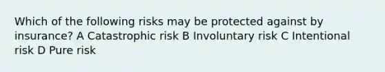 Which of the following risks may be protected against by insurance? A Catastrophic risk B Involuntary risk C Intentional risk D Pure risk