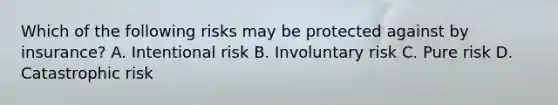 Which of the following risks may be protected against by insurance? A. Intentional risk B. Involuntary risk C. Pure risk D. Catastrophic risk