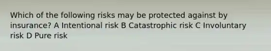 Which of the following risks may be protected against by insurance? A Intentional risk B Catastrophic risk C Involuntary risk D Pure risk