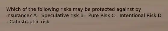 Which of the following risks may be protected against by insurance? A - Speculative risk B - Pure Risk C - Intentional Risk D - Catastrophic risk