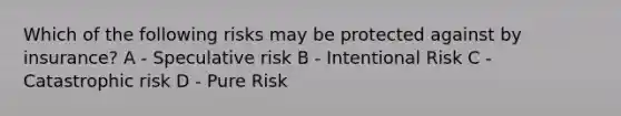 Which of the following risks may be protected against by insurance? A - Speculative risk B - Intentional Risk C - Catastrophic risk D - Pure Risk