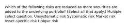 Which of the following risks are reduced as more securities are added to the underlying portfolio? (Select all that apply.) Multiple select question. Unsystematic risk Systematic risk Market risk Asset-specific risk Unique risk