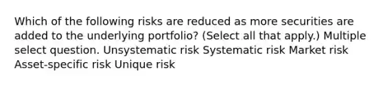 Which of the following risks are reduced as more securities are added to the underlying portfolio? (Select all that apply.) Multiple select question. Unsystematic risk Systematic risk Market risk Asset-specific risk Unique risk