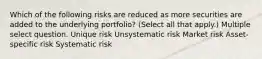 Which of the following risks are reduced as more securities are added to the underlying portfolio? (Select all that apply.) Multiple select question. Unique risk Unsystematic risk Market risk Asset-specific risk Systematic risk