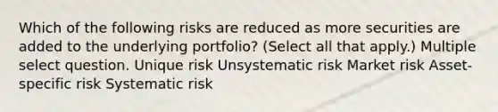 Which of the following risks are reduced as more securities are added to the underlying portfolio? (Select all that apply.) Multiple select question. Unique risk Unsystematic risk Market risk Asset-specific risk Systematic risk