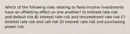 Which of the following risks relating to fixed-income investments have an offsetting effect on one another? A) Interest rate risk and default risk B) Interest rate risk and reinvestment rate risk C) Interest rate risk and call risk D) Interest rate risk and purchasing power risk